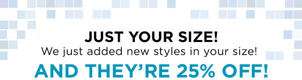 JUST YOUR SIZE! WE JUST ADDED NEW STYLES IN YOUR SIZE. AND THEY'RE 25% OFF!