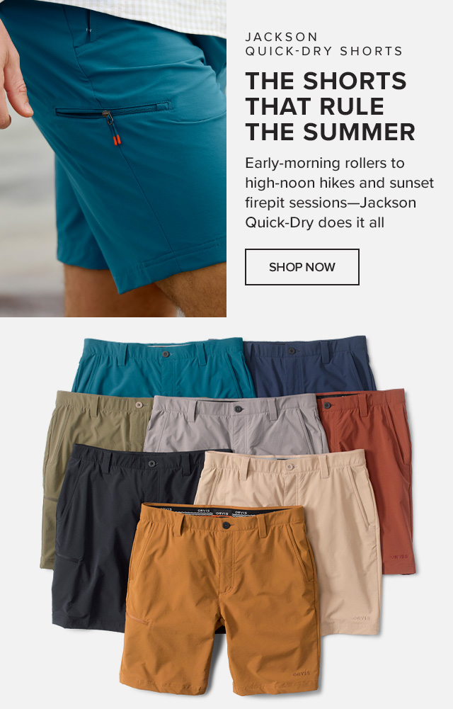 Jackson Quick-Dry Shorts The Shorts That Rule the Summer Early-morning rollers to high-noon hikes and sunset firepit sessions—Jackson Quick-Dry does it all.