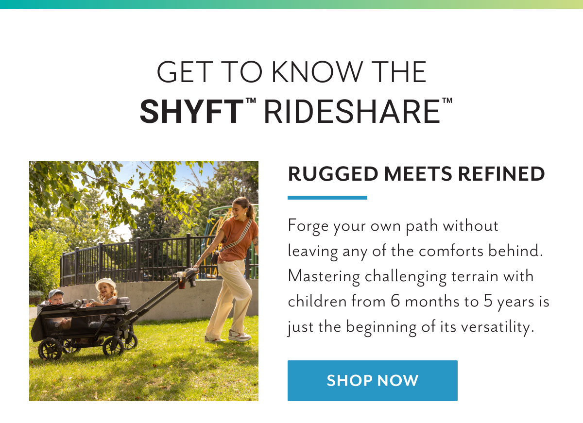 Get to know the Shyftâ„¢ Rideshareâ„¢ | Rugged meets refined | Forge your own path without leaving any of the comforts behind. Mastering challenging terrain with children from 6 months to 5 years is just the beginning of its versatility. | Shop now