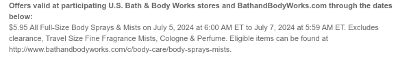 Offers valid at participating U.S. Bath & Body Works stores and BathandBodyWorks.com through the dates below: $5.95 All Full-Size Body Sprays & Mists on July 5, 2024 at 6:00 AM ET to July 7, 2024 at 5:59 AM ET. Excludes clearance, Cologne & Perfume. Eligible items can be found at http://www.bathandbodyworks.com/c/body-care/body-sprays-mists.