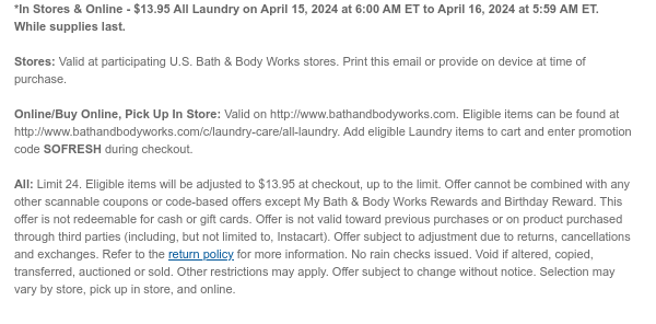 *In Stores & Online - $13.95 All Laundry on April 15, 2024 at 6:00 AM ET to April 16, 2024 at 5:59 AM ET. While supplies last.  Stores: Valid at participating U.S. Bath & Body Works stores. Print this email or provide on device at time of purchase.  Online/Buy Online, Pick Up In Store: Valid on http://www.bathandbodyworks.com. Eligible items can be found at http://www.bathandbodyworks.com/c/laundry-care/all-laundry. Add eligible Laundry items to cart and enter promotion code SOFRESH during checkout.  All: Limit 24. Eligible items will be adjusted to $13.95 at checkout, up to the limit. Offer cannot be combined with any other scannable coupons or code-based offers except My Bath & Body Works Rewards and Birthday Reward. This offer is not redeemable for cash or gift
 cards. Offer is not valid toward previous purchases or on product purchased through third parties (including, but not limited to, Instacart). Offer subject to adjustment due to returns, cancellations and exchanges. Refer to the return policy for more information. No rain checks issued. Void if altered, copied, transferred, auctioned or sold. Other restrictions may apply. Offer subject to change without notice. Selection may vary by store, pick up in store, and online.