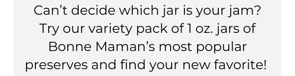 Can’t decide which jar is your jam? Try our variety pack of 1 oz. jars of Bonne Maman’s most popular preserves and find your new favorite! 