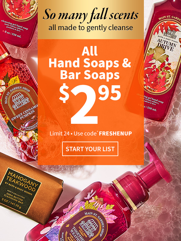 So many fall scents, all made to gently cleanse. $2.95 all Hand Soaps & Bar Soaps. $9.95 all Foaming Hand Soap Refills & Select Dispensers. Use code* FRESHENUP. Limit 24. START YOUR LIST 