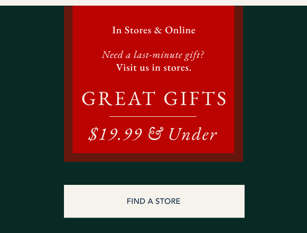 In stores & online. Need a last-minute gift? Visit us in stores. Great gifts $19.99 & under. FIND A STORE