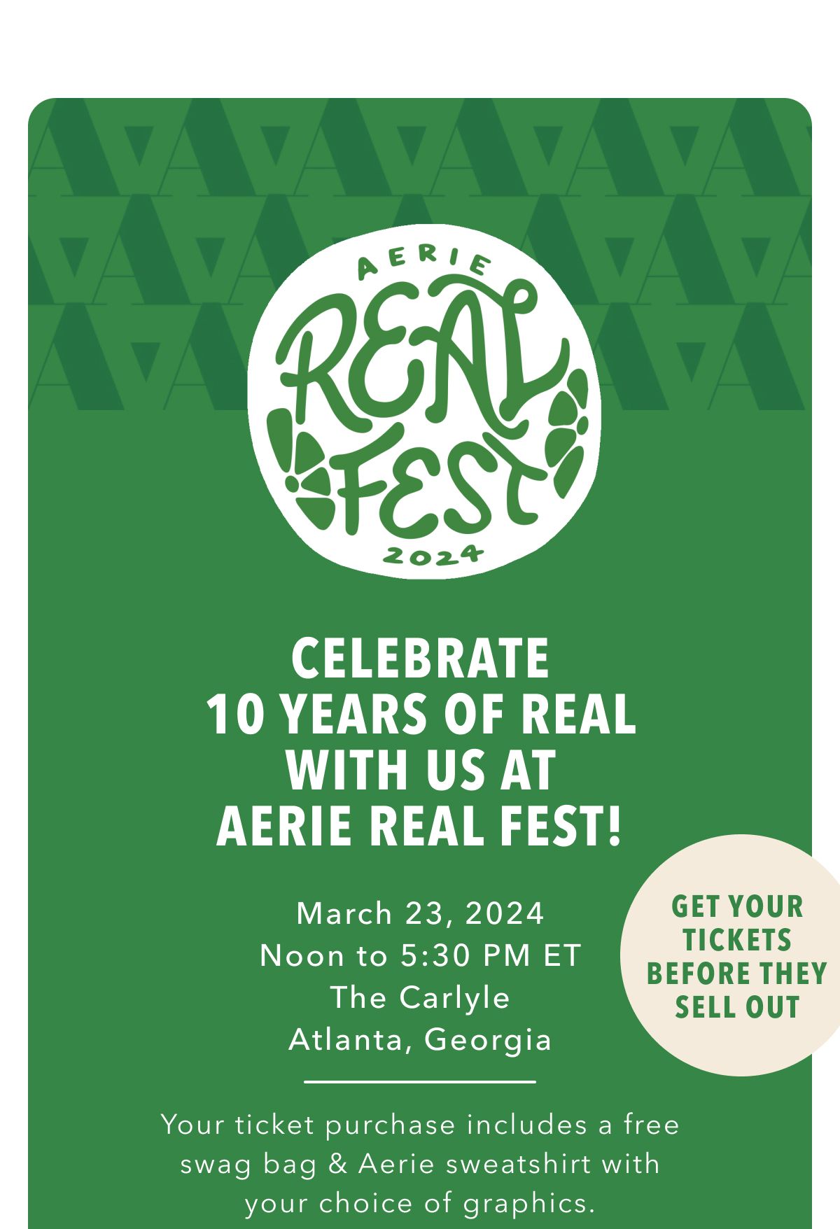 Aerie Real Fest 2024 | Celebrate 10 Years Of Real With Us At Aerie Real Fest! March 23, 2024 Noon to 5:30 PM ET | The Carlyle | Atlanta, Georgia | Your ticket purchase includes a free swag bag & Aerie sweatshirt with your choice of graphics. | Get Your Tickets Before They Sell Out