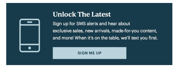 Unlock The Latest  Sign up for SMS alerts and hear about exclusive sales, new arrivals, made-for-you content, and more! When it's on the table, we'll text you first.   [SIGN ME UP]