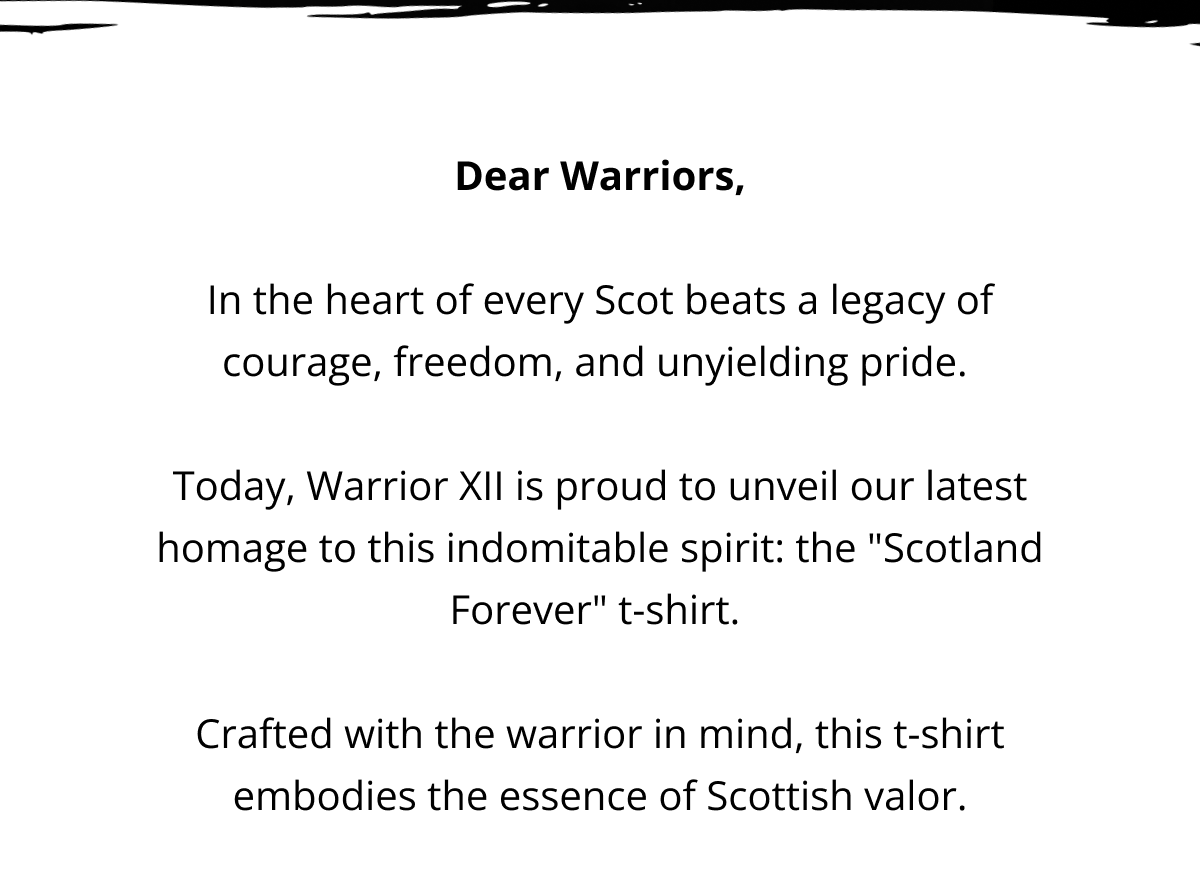 Dear Warriors,  In the heart of every Scot beats a legacy of courage, freedom, and unyielding pride.   Today, Warrior XII is proud to unveil our latest homage to this indomitable spirit: the "Scotland Forever" t-shirt.   Crafted with the warrior in mind, this t-shirt embodies the essence of Scottish valor.