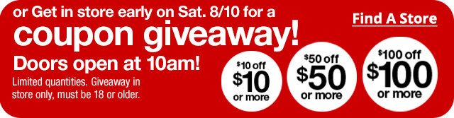 or get in store early on Saturday 8/10 for a coupon giveaway! Doors open at 10am! Limited quantities. Giveaway in store only, must be 18 or older. $10 off $10 or more | $50 off $50 or more | $100 off $100 or more. Find a Store