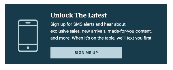 Unlock The Latest  Sign up for SMS alerts and hear about exclusive sales, new arrivals, made-for-you content, and more! When it's on the table, we'll text you first.   [SIGN ME UP]