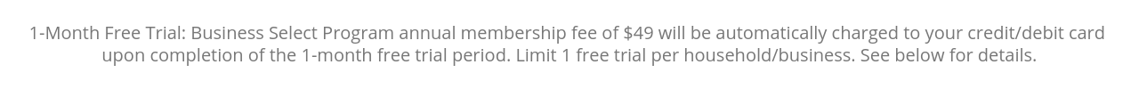 1-Month Free Trial: Business Select Program annual membership fee of $49 will be automatically charged to your credit/debit card upon completion of the 30-day free trial period. See below for details.