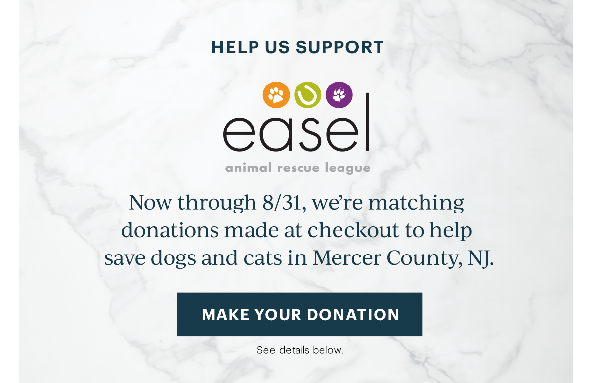 Help Us Support EASEL Animal Rescue League Now through 8/30, we’re matching donations made at checkout to help save dogs and cats in Mercer County, NJ. [MAKE YOUR DONATION] See details below.