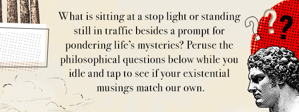 What is sitting at a stop light or standing still in traffic besides a prompt for pondering life’s mysteries? Peruse the philosophical questions below while you idle and tap to see if your existential musings match our own.                                     