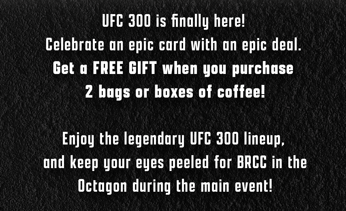 UFC 300 is finally here!  Celebrate an epic card with an epic deal.  Get a FREE GIFT when you purchase  2 bags or boxes of coffee!  Enjoy the legendary UFC 300 lineup,  and keep your eyes peeled for BRCC in the Octagon during the main event!