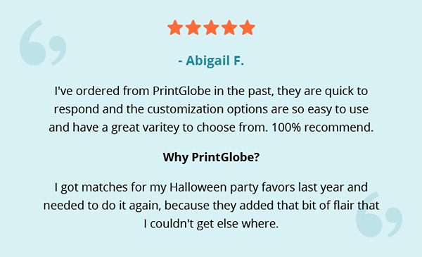 - Abigail F. | I've ordered from PrintGlobe in the past, they are quick to respond and the customization options are so easy to use and have a great varitey to choose from. 100% recommend.