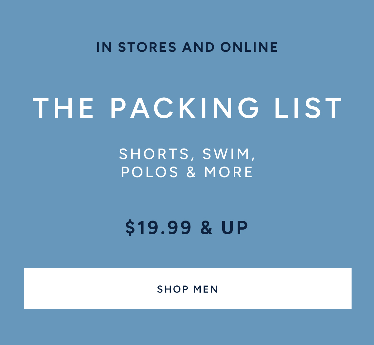 IN STORES AND ONLINE. The packing list. Shorts, swim, polos & more. $19.99 & up. SHOP MEN