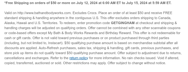 *Free Shipping on orders of $50 or more on July 12, 2024 at 6:00 AM ET to July 15, 2024 at 5:59 AM ET.   Valid on http://www.bathandbodyworks.com. Place an order of at least $50 and receive FREE standard shipping & handling anywhere in the contiguous U.S. This offer excludes orders shipping to Canada, Alaska, Hawaii and U.S. Territories. To redeem, enter promotion code GETGINGHAM at checkout and shipping & handling charges will be adjusted on qualifying orders. Offer cannot be combined with any other scannable coupons or code-based offers except My Bath & Body Works Rewards and Birthday Reward. This offer is not redeemable for cash or gift cards. Offer is not valid toward previous purchases or on product purchased through third parties (including, but not limited to,
 Instacart). $50 qualifying purchase amount is based on merchandise subtotal after all discounts are applied. Auto-Refresh purchases, sales tax, shipping & handling, gift cards, previous purchases, and store pick up items do not qualify toward $50 qualifying purchase amount. Offer subject to adjustment due to returns, cancellations and exchanges. Refer to the return policy for more information. No rain checks issued. Void if altered, copied, transferred, auctioned or sold. Other restrictions may apply. Offer subject to change without notice.