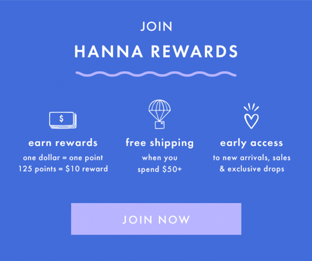 JOIN HANNA REWARDS | earn rewards | one dollar = one point |125 points = $10 reward | free shipping when you spend $50+ | early access to new arrivals, sales & exclusive drops | JOIN NOW