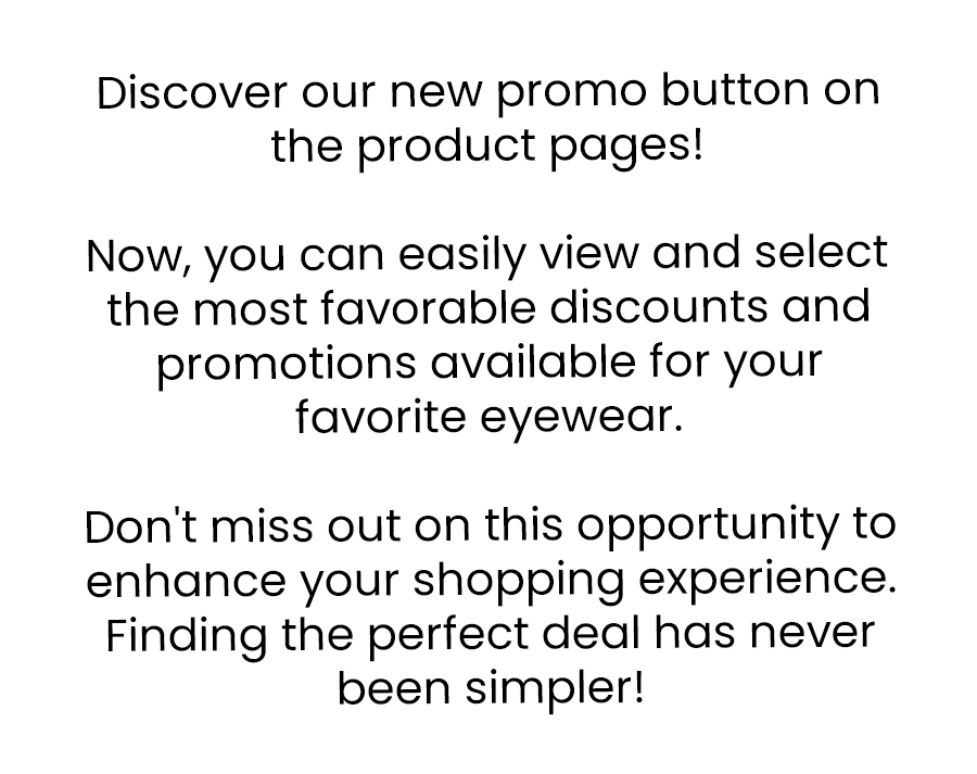 Discover our new promo button on the product pages! Now, you can easily view and select the most favorable discounts and promotions available for your favorite eyewear.  Don't miss out on this opportunity to enhance your shopping experience. Finding the perfect deal has never been simpler!