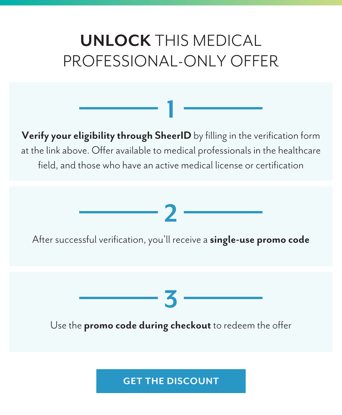 Unlock this medical professional-only offer | 1 - Verify your eligibility through SheerID by filling in the verification form at the link above. Offer available to medical professionals in the healthcare field, and those who have an active medical license or certification | 2 - After successful verification, you'll receive a single-use promo code | 3 - Use the promo code during check out to redeem the offer | Get the discount