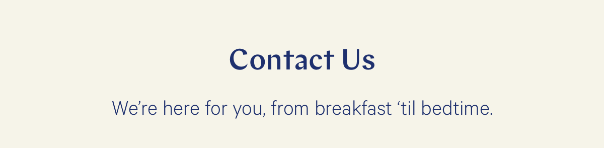 Contact us. We're here for you, from breakfast 'til bedtime. 