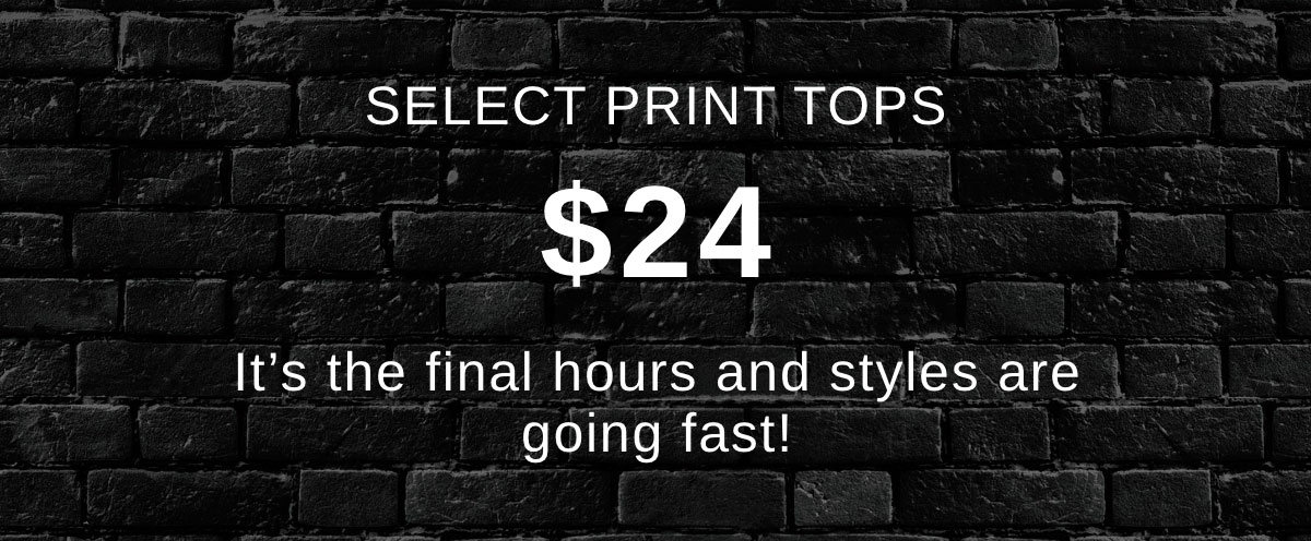 SELECT PRINT TOPS $24 It’s the final hours and styles are going fast!