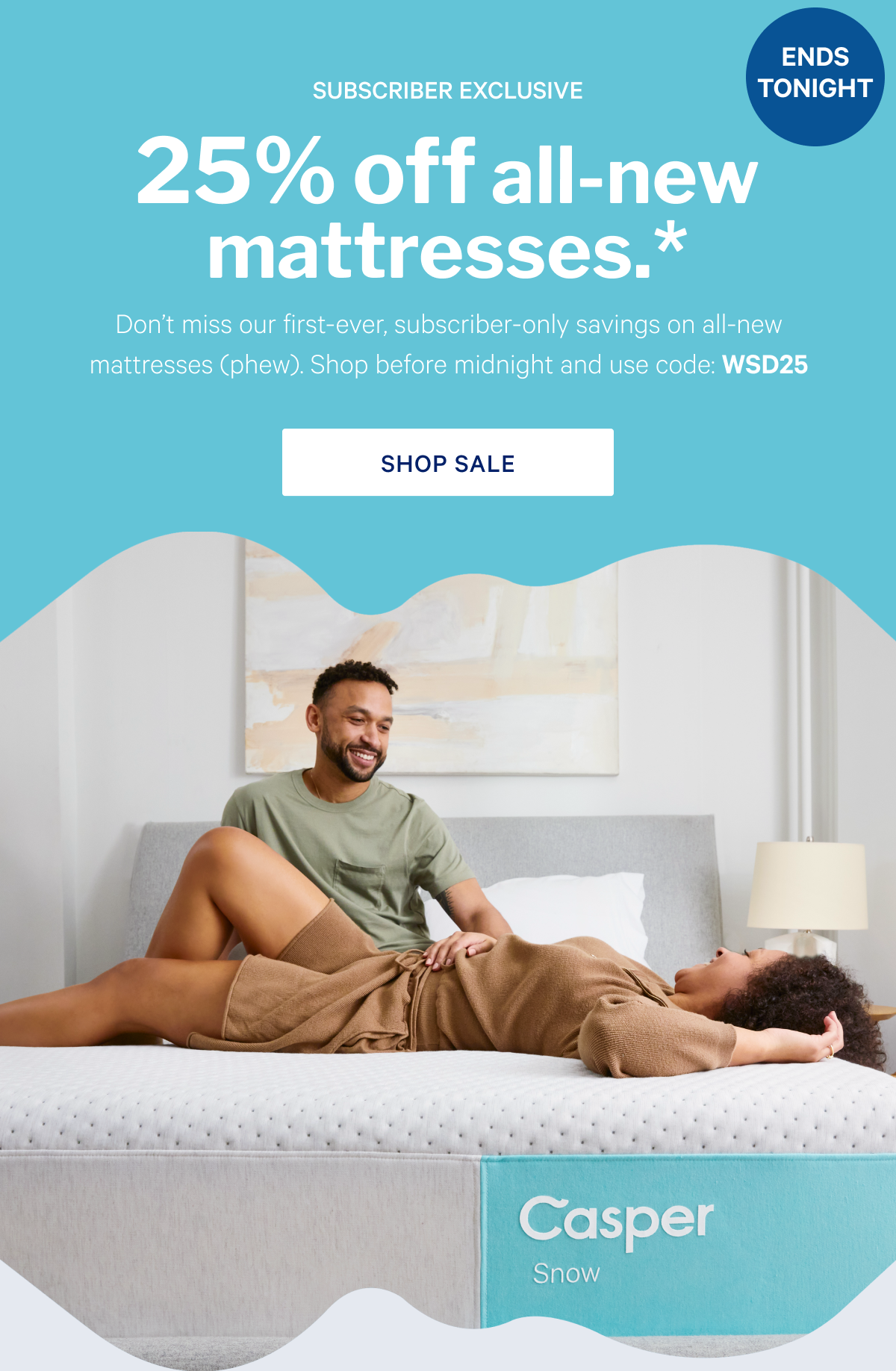 25% off all-new mattresses.* >> Don't miss our first-ever, subscriber-only savings on all-new mattresses (phew). Shop before midnight and use code: WSD25 >> Shop sale >>