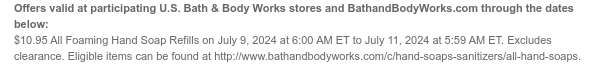 Offers valid at participating U.S. Bath & Body Works stores and BathandBodyWorks.com through the dates below: $10.95 All Foaming Hand Soap Refills on July 9, 2024 at 6:00 AM ET to July 11, 2024 at 5:59 AM ET. Excludes clearance. Eligible items can be found at http://www.bathandbodyworks.com/c/hand-soaps-sanitizers/all-hand-soaps.