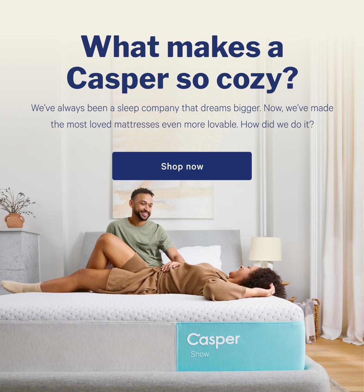 What makes Casper so cozy? >> Weâ€™ve always been a sleep company that dreams bigger. Now, weâ€™ve made the most loved mattresses even more lovable. How did we do it? >> Shop now >>