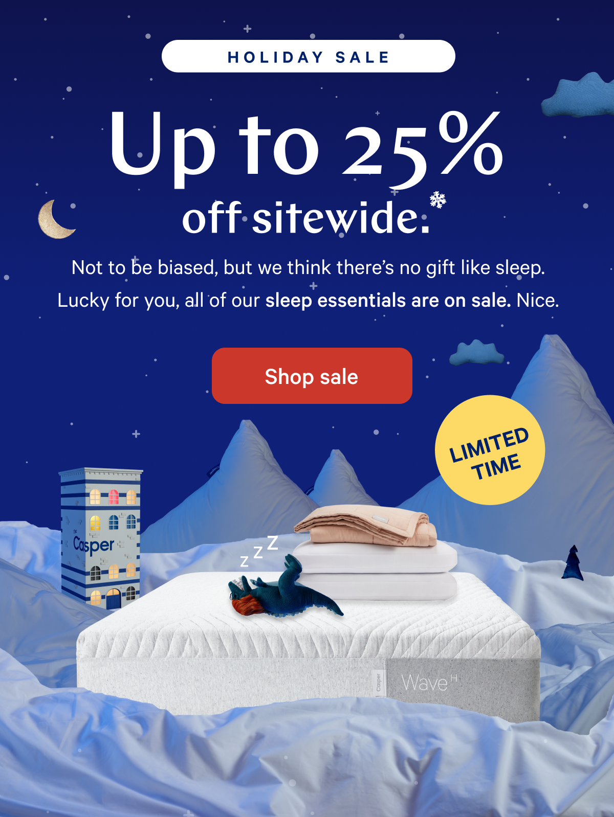 [Holiday Sale] >> Up to 25% off sitewide.* >> Not to be biased, but we think there's no gift like sleep. Lucky for you, all of our sleep essentials are on sale. Nice. >> [LIMITED TIME] >>  Shop sale >> 