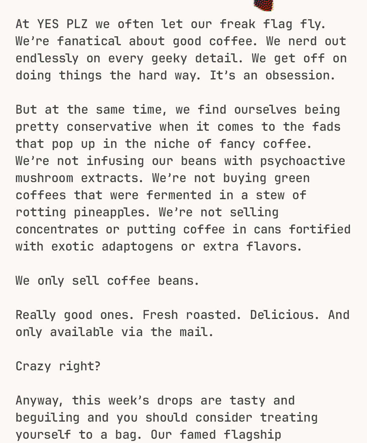 At YES PLZ we often let our freak flag fly. We’re fanatical about good coffee. We nerd out on all the geeky details. We get off on doing things the hard way. It’s an obsession.  But at the same time, we find ourselves being pretty conservative when it comes to a lot of trends and fads that pop in across the niche of fancy coffee. We’re not infusing our beans with any psychoactive mushroom extracts. We’re not buying green coffees that were processed in a stew of rotting pineapples. We’re not selling concentrates or putting our coffee in cans fortified with exotic adaptogens or extra flavors.  We only sell coffee beans. Really good ones. Fresh roasted. And they’re delicious. And only available via the mail. Crazy right?  Anyway, this week’s drops are tasty and beguiling and you should consider treating yourself to a bag. Our famed flagship