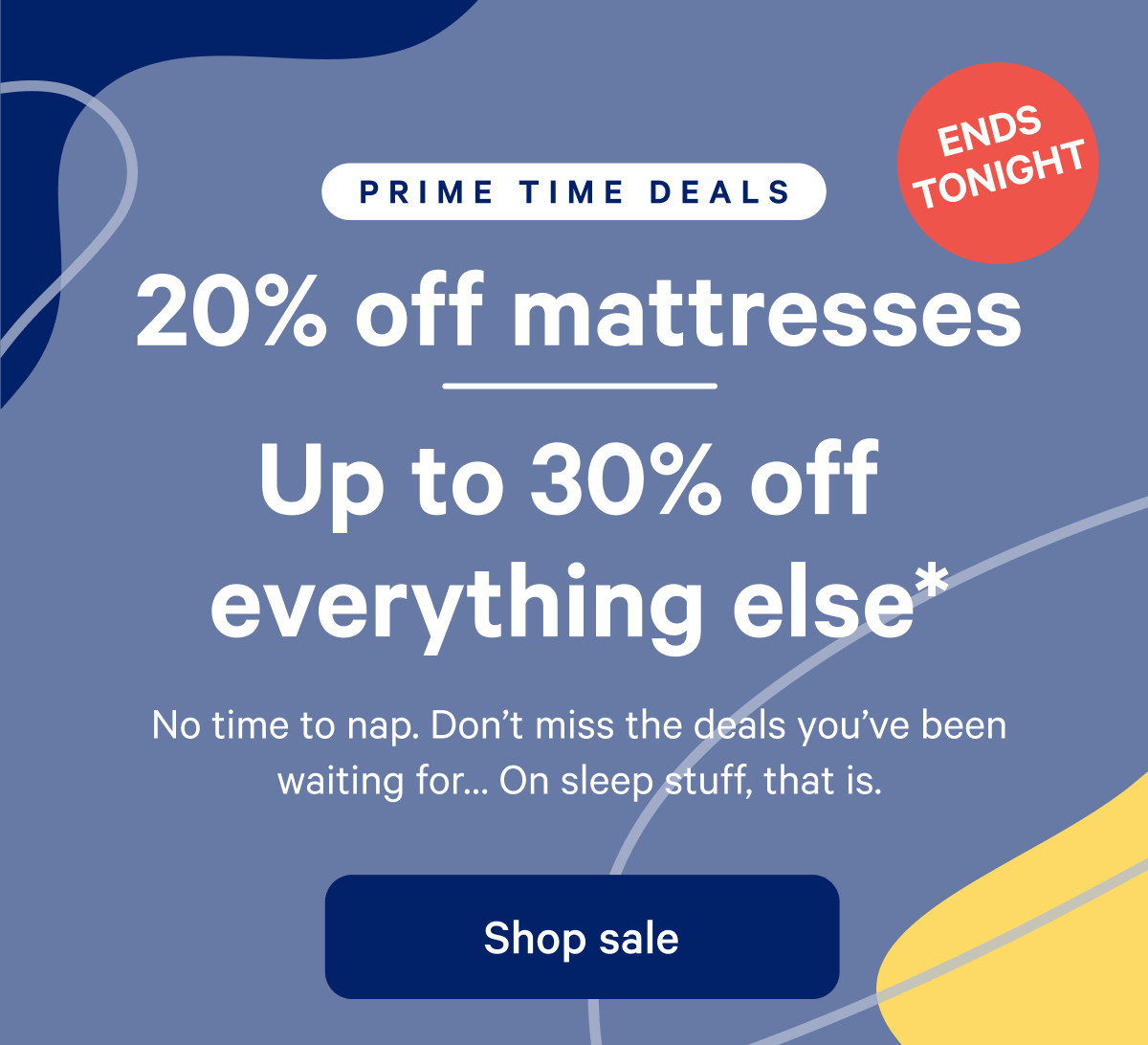 PRIME TIME SALE >> 20% off mattress >> Up to 30% off everything else.* >> The sale you've been waiting for is here. No, not that one. Get the best deals on sleep for a limited time--no membership necessary. >> Shop sale >>