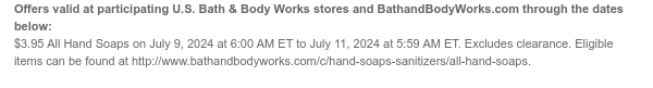 Offers valid at participating U.S. Bath & Body Works stores and BathandBodyWorks.com through the dates below: $3.95 All Hand Soaps on July 9, 2024 at 6:00 AM ET to July 11, 2024 at 5:59 AM ET. Excludes clearance. Eligible items can be found at http://www.bathandbodyworks.com/c/hand-soaps-sanitizers/all-hand-soaps.