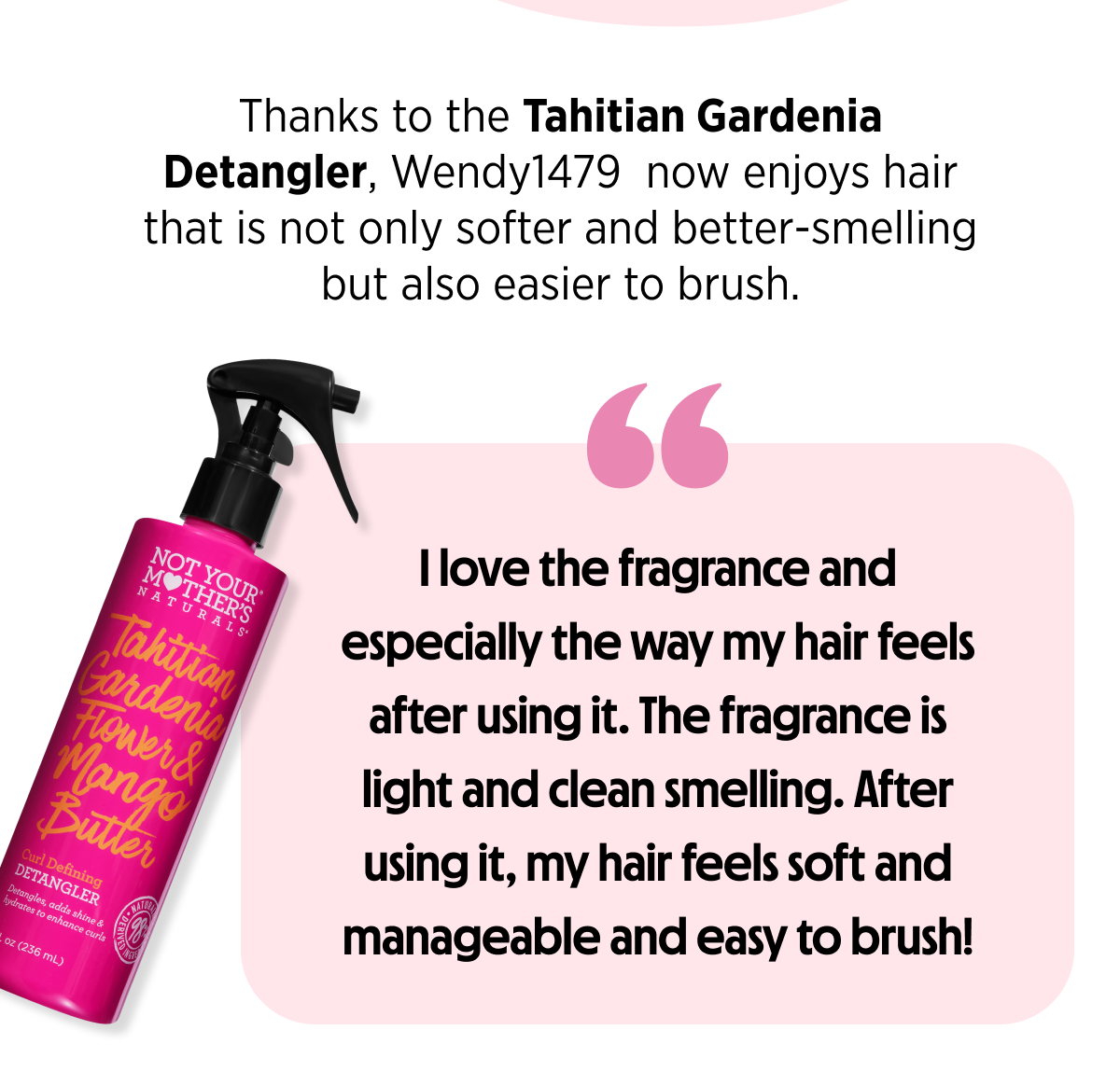 Thanks to the Tahitian Gardenia Detangler, Wendy1479  now enjoys hair that is not only softer and better-smelling but also easier to brush.