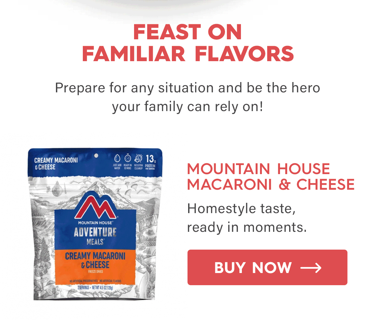 Feast on Familiar Flavors  Prepare for any situation and be the hero your family can rely on!  Mountain House Macaroni & Cheese Homestyle taste, ready in moments. CTA: Buy Now