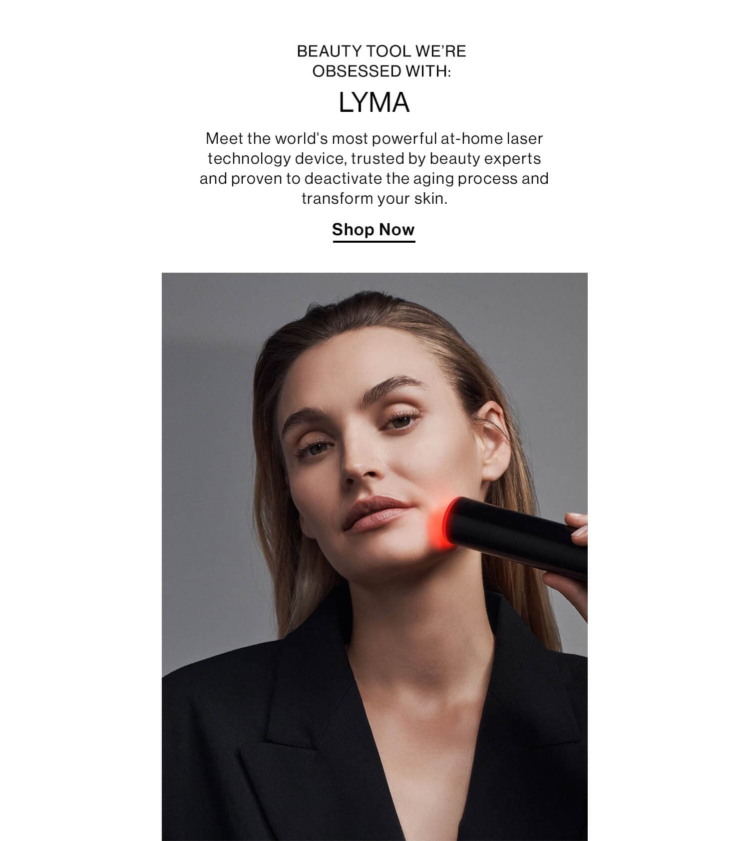 BEAUTY TOOL WE’RE OBSESSED WITH: LYMA (use our font) DEK: Meet the world's most powerful at-home laser technology device, trusted by beauty experts and proven to deactivate the aging process and transform your skin. CTA: Shop Now