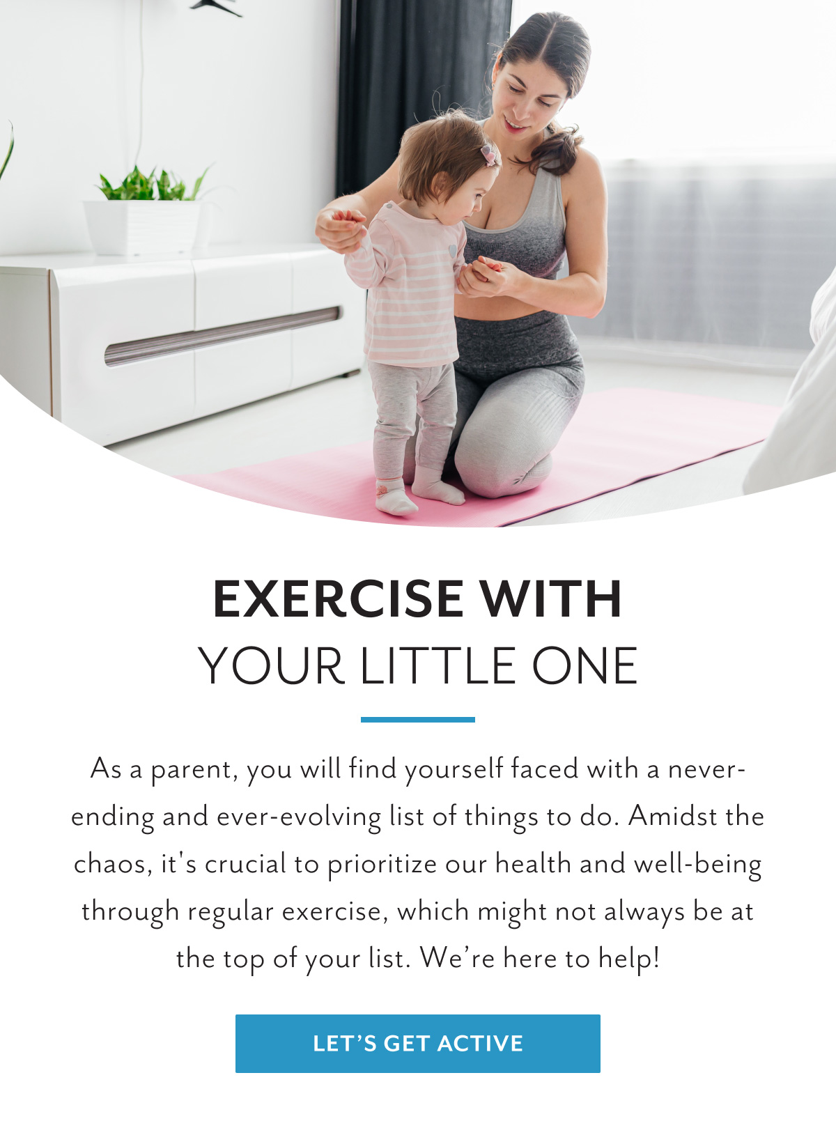 Exercise with your little one | As a parent, you will find yourself faced with a never-ending and ever-evolving list of things to do. Amidst the chaos, it's crucial to prioritize our health and well-being through regular exercise, which might not always be at the top of your list. We're here to help! | Let's get active