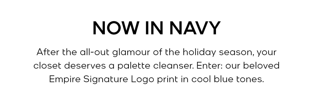 NOW IN NAVY After the all-out glamour of the holiday season, your closet deserves a palette cleanser. Enter: our beloved Empire Signature Logo print in cool blue tones.