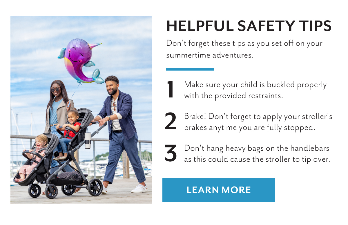 Helpful safety tips | Donâ€™t forget these tips as you set off on your summertime adventures. | 1. Make sure your child is buckled properly with the provided restraints. | 2. Brake! Don't forget to apply your stroller's brakes anytime you are fully stopped. | 3. Don't hang heavy bags on the handlebars as this could cause the stroller to tip over. | LEARN MORE 