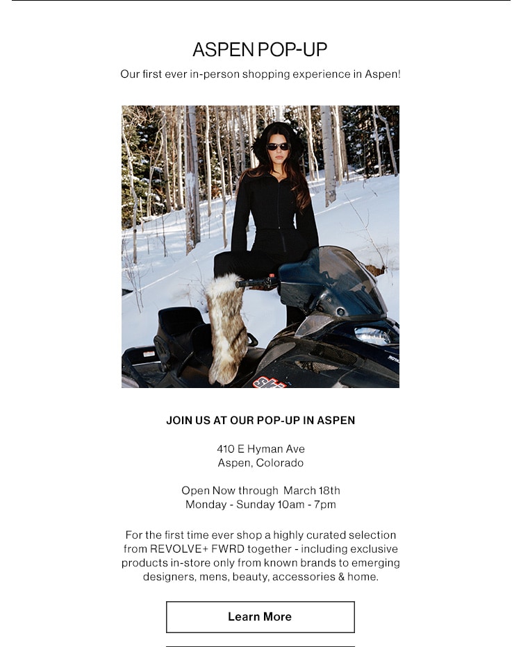 ASPEN POP-UP  Our first ever in-person shopping experience in Aspen!  JOIN US AT OUR POP-UP IN ASPEN 410 E Hyman Ave Aspen, Colorado  Open now through March 18th Monday - Sunday 10am - 7pm  For the first time ever shop a highly curated selection from REVOLVE+ FWD together - including exclusive products in-store only from known brands to emerging designers, mens, beauty, accessories & home.