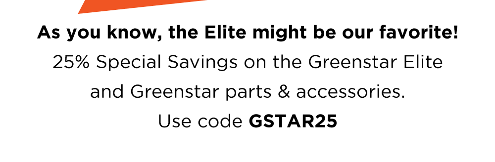 As you know, the Elite might be our favorite! 25% Special Savings on the Greenstar Elite and Greenstar parts & accessories. Use code GSTAR25