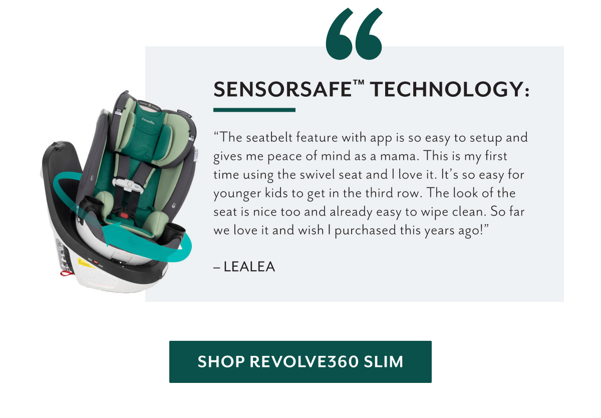 SensorSafeâ„¢ technology: | 'The seatbelt feature with app is so easy to setup and gives me peace of mind as a mama. This is my first time using the swivel seat and I love it. Itâ€™s so easy for younger kids to get in the third row. The look of the seat is nice too and already easy to wipe clean. So far we love it and wish i purchased this years ago!' - Lealea | Shop Revolve360 Slim