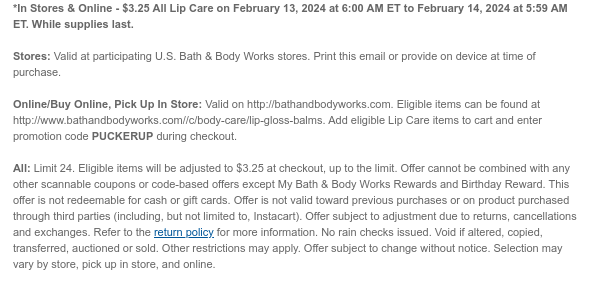 *In Stores & Online - $3.25 All Lip Care on February 13, 2024 at 6:00 AM ET to February 14, 2024 at 5:59 AM ET. While supplies last.  Stores: Valid at participating U.S. Bath & Body Works stores. Print this email or provide on device at time of purchase.  Online/Buy Online, Pick Up In Store: Valid on http://bathandbodyworks.com. Eligible items can be found at http://www.bathandbodyworks.com//c/body-care/lip-gloss-balms. Add eligible Lip Care items to cart and enter promotion code PUCKERUP during checkout.  All: Limit 24. Eligible items will be adjusted to $3.25 at checkout, up to the limit. Offer cannot be combined with any other scannable coupons or code-based offers except My Bath & Body Works Rewards and Birthday Reward. This offer is not redeemable for cash or
 gift cards. Offer is not valid toward previous purchases or on product purchased through third parties (including, but not limited to, Instacart). Offer subject to adjustment due to returns, cancellations and exchanges. Refer to the return policy for more information. No rain checks issued. Void if altered, copied, transferred, auctioned or sold. Other restrictions may apply. Offer subject to change without notice. Selection may vary by store, pick up in store, and online.