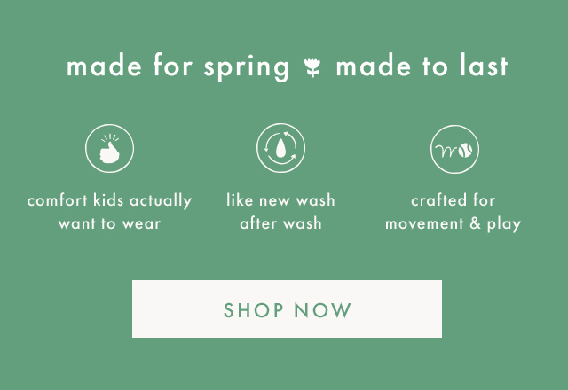 made for spring made to last | comfort kids actually want to wear | like new wash after wash | crafted for movement & play | SHOP NOW