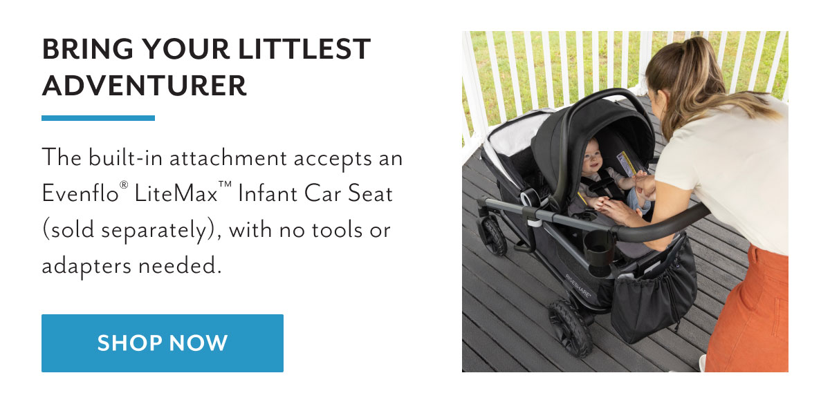 Bring your littlest adventurer | The built-in attachment accepts an EvenfloÂ® LiteMaxâ„¢ Infant Car Seat (sold separately), with no tools or adapters needed. | Shop now