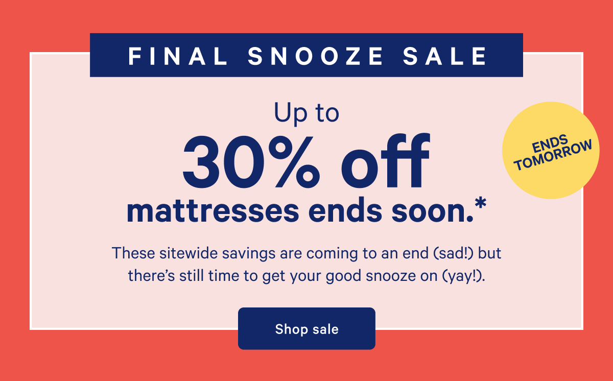 ENDS TOMORROW >> FINAL SNOOZE SALE >> Up to 30% off mattresses ends soon. >> These sitewide savings are coming to an end (sad!) but thereâ€™s still time to get your good snooze on (yay!). >> Shop sale >>