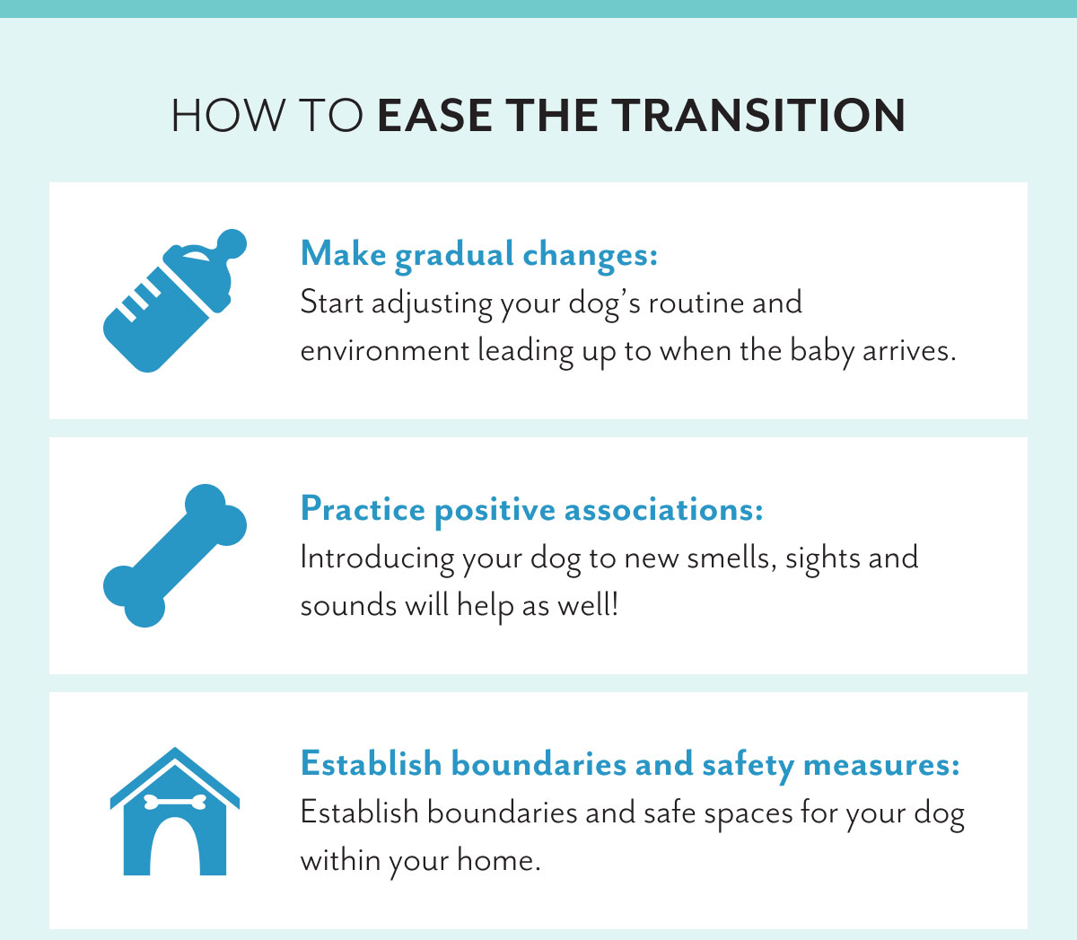 How to ease the transition | Make gradual changes: Start adjusting your dog's routine and environment leading up to when the baby arrives. | Practice positive associations: Introducing your dog to new smells, sights and sounds will help as well! | Establish boundaries and safety measures: Establish boundaries and safe spaces for your dog within your home.