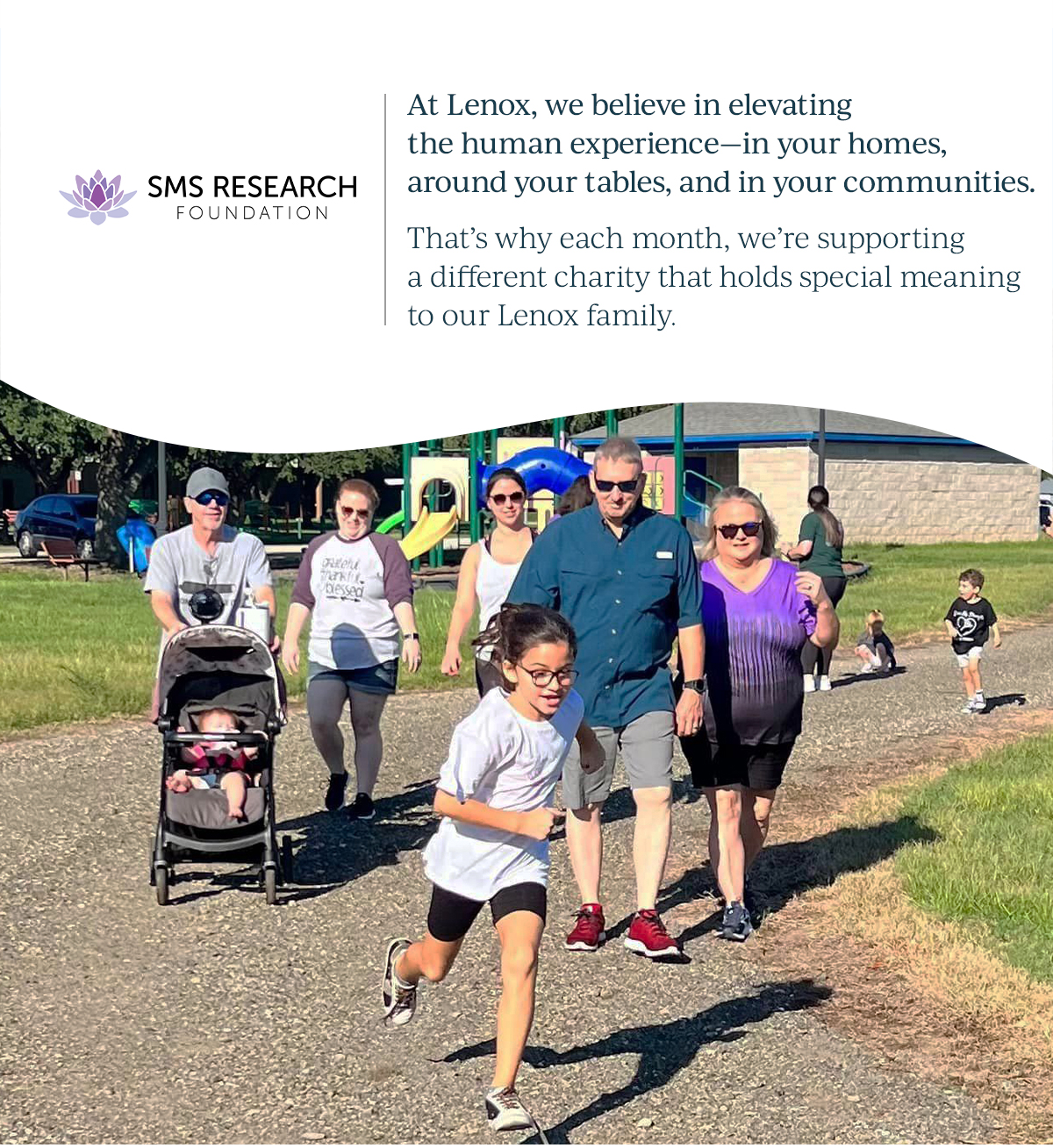 SMS Research    Foundation | At Lenox, we believe in elevating the human experience—in your homes, around your tables, and in your communities.       That’s why each month we support a different charity that holds special meaning to a member of our Lenox family.