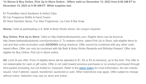 *In Stores & Buy Online, Pick Up In Store Orders - Offers valid on December 13, 2023 from 6:00 AM ET to December 15, 2023 at 5:59 AM ET. While supplies last.  $1 PocketBac Hand Sanitizers & Select Clips $2 Car Fragrance Refills & Hand Cream $3 Hand Sanitizer Spray, Fun Size Fragrances, Lip Care & Bar Soap  Stores: Valid at participating U.S. Bath & Body Works stores. No coupon required.  Buy Online, Pick Up In Store: Valid on http://bathandbodyworks.com. Eligible items can be found at http://www.bathandbodyworks.com/c/body-care/body-care-promotion-5. To redeem online, add eligible items to cart and then enter promotion code GOODIES and select Buy Online, Pick Up In Store option during checkout. Offer cannot be combined with any other code-based offers. Offer
 can only be combined with My Bath & Body Works Rewards and Birthday Reward. Offer only eligible for Buy Online, Pick Up In Store orders.  All: Limit 24 per offer. Price of eligible items will be adjusted to $1, $2 or $3 at checkout, up to the limit. This offer is not redeemable for cash or gift cards. Offer is not valid toward previous purchases or on product purchased through third parties (including, but not limited to, Instacart). Refer to the return policy for more information. No rain checks issued. Void if altered, copied, transferred, auctioned or sold. Other restrictions may apply. Offer subject to change without notice. Selection may vary by store and online.