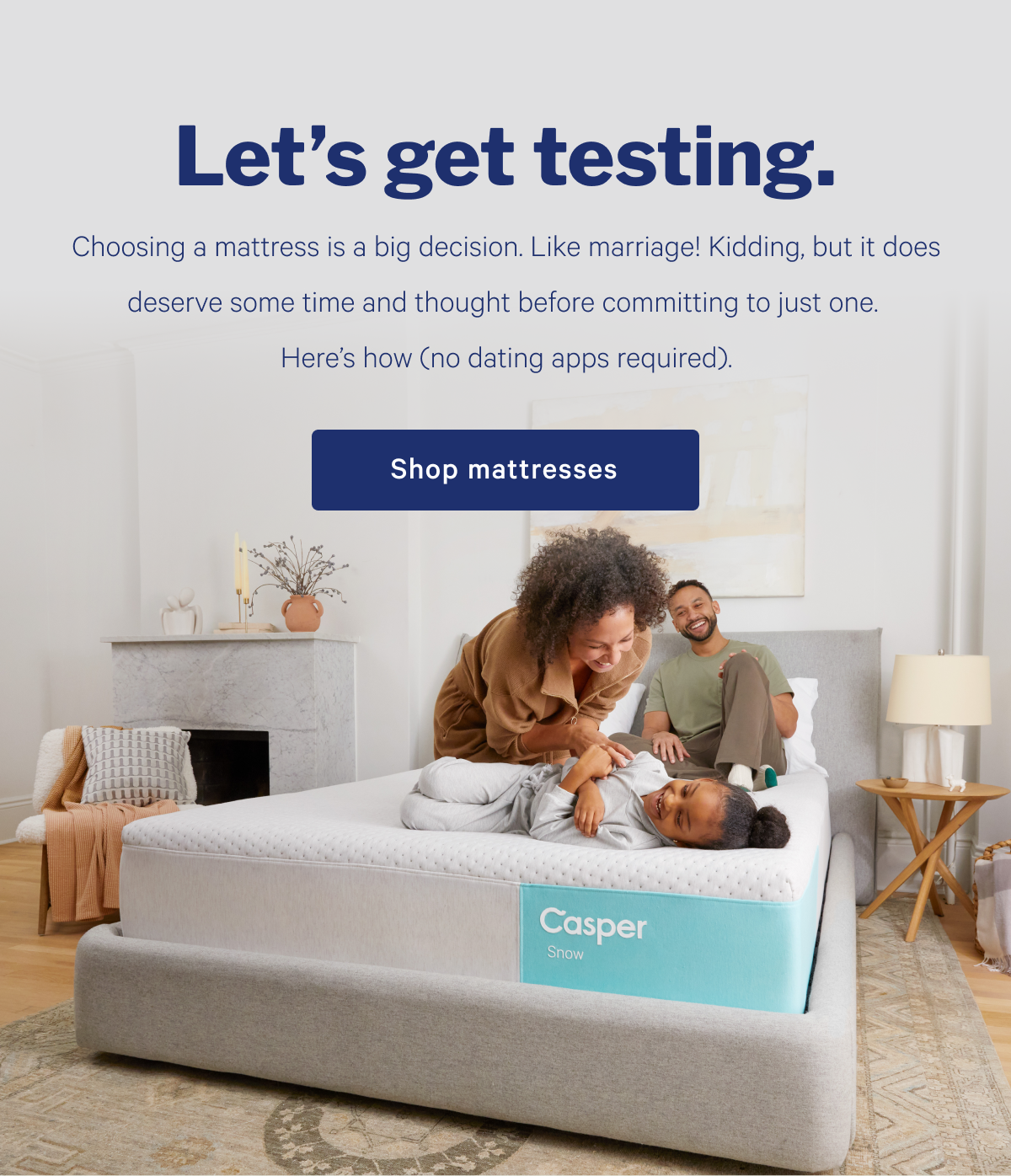 Let's get testing. >> Choosing a mattress is a big decision. Like marriage! Kidding, but it does deserve some time and thought before committing to just one. Here's how (no dating apps required). >> Shop mattresses >>