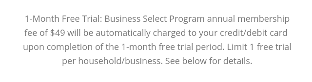 1-Month Free Trial: Business Select Program annual membership fee of $49 will be automatically charged to your credit/debit card upon completion of the 30-day free trial period. See below for details.